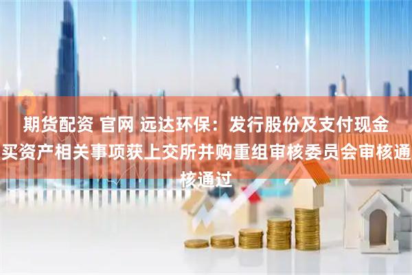 期货配资 官网 远达环保：发行股份及支付现金购买资产相关事项获上交所并购重组审核委员会审核通过
