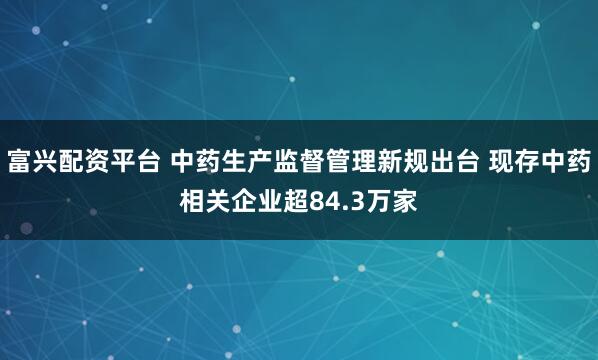 富兴配资平台 中药生产监督管理新规出台 现存中药相关企业超84.3万家