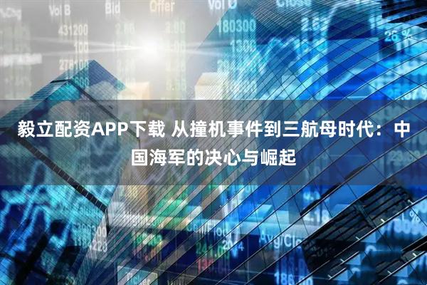 毅立配资APP下载 从撞机事件到三航母时代：中国海军的决心与崛起