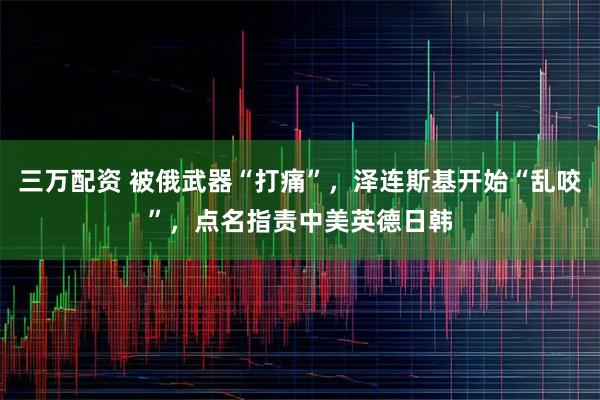 三万配资 被俄武器“打痛”，泽连斯基开始“乱咬”，点名指责中美英德日韩