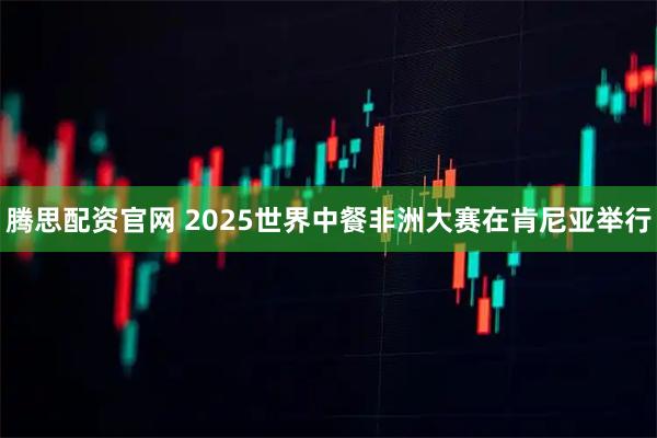 腾思配资官网 2025世界中餐非洲大赛在肯尼亚举行