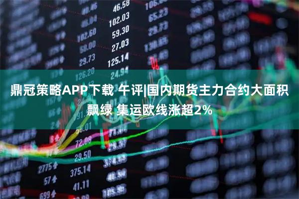 鼎冠策略APP下载 午评|国内期货主力合约大面积飘绿 集运欧线涨超2%