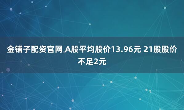 金铺子配资官网 A股平均股价13.96元 21股股价不足2元