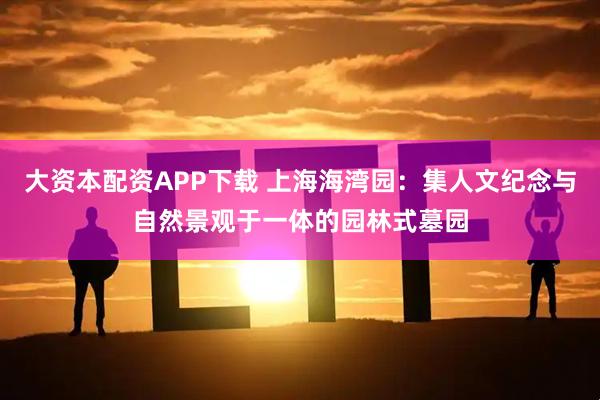 大资本配资APP下载 上海海湾园：集人文纪念与自然景观于一体的园林式墓园