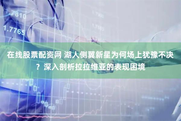 在线股票配资网 湖人侧翼新星为何场上犹豫不决？深入剖析拉拉维亚的表现困境