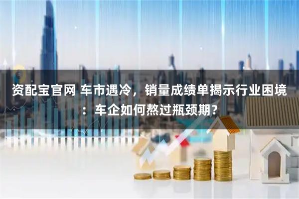 资配宝官网 车市遇冷，销量成绩单揭示行业困境：车企如何熬过瓶颈期？