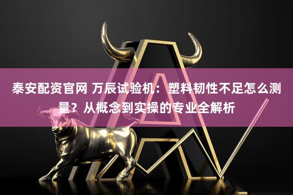 泰安配资官网 万辰试验机：塑料韧性不足怎么测量？从概念到实操的专业全解析