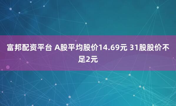富邦配资平台 A股平均股价14.69元 31股股价不足2元