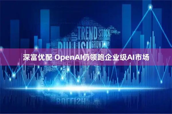 深富优配 OpenAI仍领跑企业级AI市场