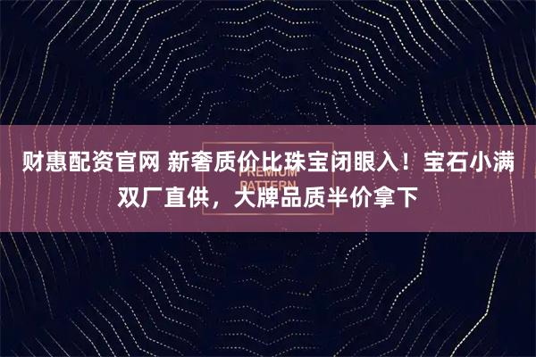 财惠配资官网 新奢质价比珠宝闭眼入！宝石小满双厂直供，大牌品质半价拿下