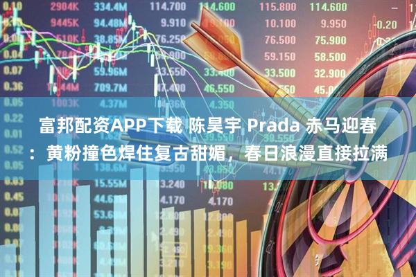 富邦配资APP下载 陈昊宇 Prada 赤马迎春：黄粉撞色焊住复古甜媚，春日浪漫直接拉满