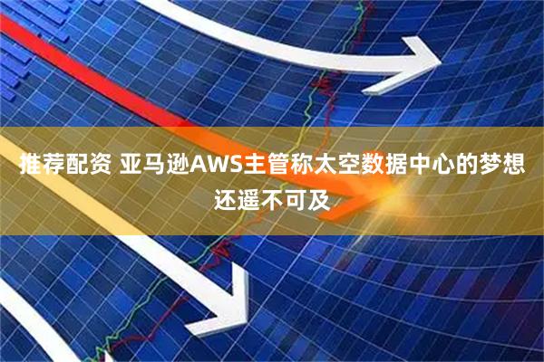 推荐配资 亚马逊AWS主管称太空数据中心的梦想还遥不可及