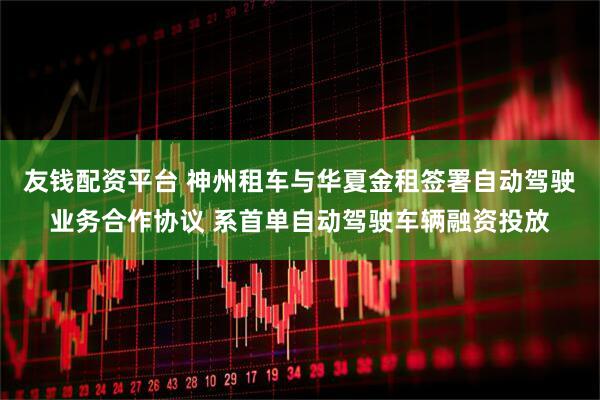 友钱配资平台 神州租车与华夏金租签署自动驾驶业务合作协议 系首单自动驾驶车辆融资投放